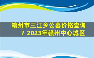 赣州市三江乡公墓价格查询？2023年赣州中心城区