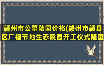 赣州市公墓陵园价格(赣州市赣县区广福节地生态陵园开工仪式隆重举行)