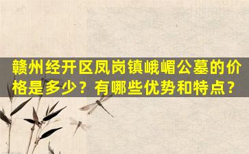 赣州经开区凤岗镇峨嵋公墓的价格是多少？有哪些优势和特点？
