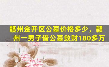 赣州金开区公墓价格多少，赣州一男子借公墓敛财180多万