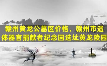 赣州黄龙公墓区价格，赣州市遗体器官捐献者纪念园选址黄龙陵园