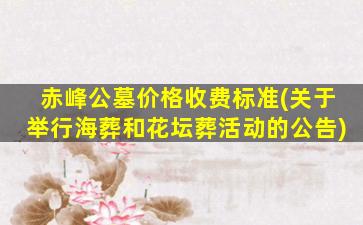 赤峰公墓价格收费标准(关于举行海葬和花坛葬活动的公告)