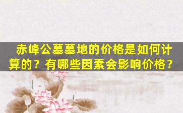 赤峰公墓墓地的价格是如何计算的？有哪些因素会影响价格？