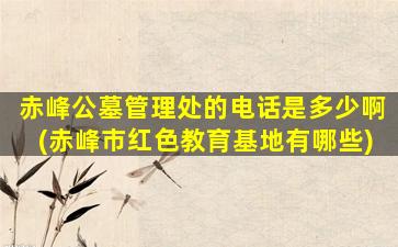 赤峰公墓管理处的电话是多少啊(赤峰市红色教育基地有哪些)