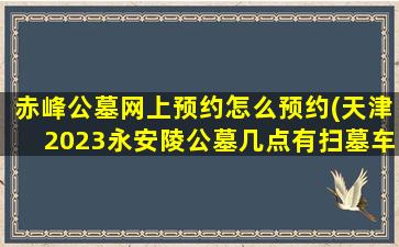 赤峰公墓网上预约怎么预约(天津2023永安陵公墓几点有扫墓车)