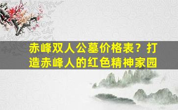 赤峰双人公墓价格表？打造赤峰人的红色精神家园