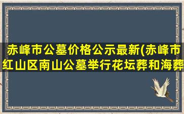 赤峰市公墓价格公示最新(赤峰市红山区南山公墓举行花坛葬和海葬活动)