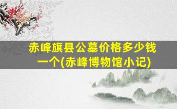 赤峰旗县公墓价格多少钱一个(赤峰博物馆小记)