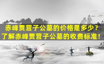 赤峰贾营子公墓的价格是多少？了解赤峰贾营子公墓的收费标准！