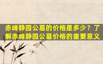 赤峰静园公墓的价格是多少？了解赤峰静园公墓价格的重要意义