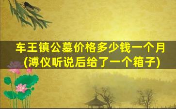 车王镇公墓价格多少钱一个月(溥仪听说后给了一个箱子)