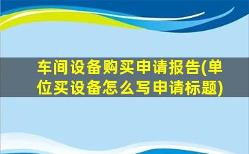 车间设备购买申请报告(单位买设备怎么写申请标题)