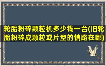 轮胎粉碎颗粒机多少钱一台(旧轮胎粉碎成颗粒或片型的销路在哪)
