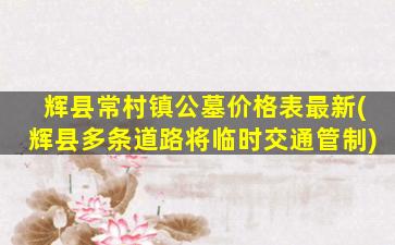 辉县常村镇公墓价格表最新(辉县多条道路将临时交通管制)