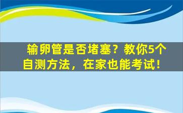 输卵管是否堵塞？教你5个自测方法，在家也能考试！