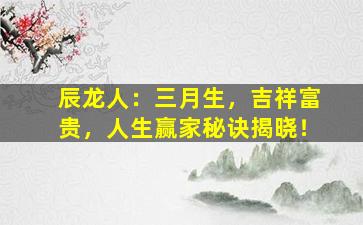 辰龙人：三月生，吉祥富贵，人生赢家秘诀揭晓！