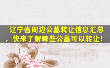 辽宁省周边公墓转让信息汇总，快来了解哪些公墓可以转让！