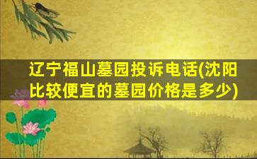辽宁福山墓园投诉电话(沈阳比较便宜的墓园价格是多少)