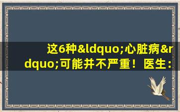 这6种“心脏病”可能并不严重！医生：不要担心太多或过度治疗