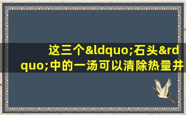 这三个“石头”中的一汤可以清除热量并减轻潮湿，减轻肿胀和缓解疼痛并缓解疼痛