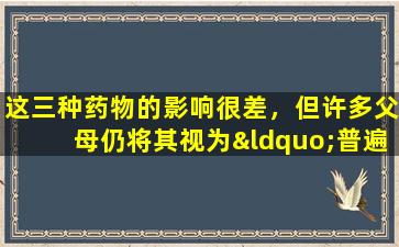 这三种药物的影响很差，但许多父母仍将其视为“普遍医学”。不要欺骗他们。