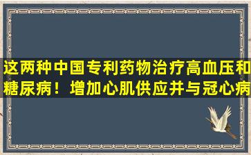 这两种中国专利药物治疗高血压和糖尿病！增加心肌供应并与冠心病心律失常作斗争
