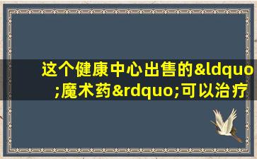 这个健康中心出售的“魔术药”可以治疗癌症吗？一名妇女花了一万元来窃取购买，并由她的丈夫报告