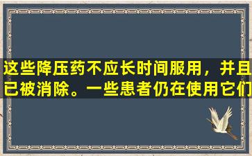这些降压药不应长时间服用，并且已被消除。一些患者仍在使用它们。请告知您的家人。