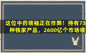 这位中药领袖正在作弊！持有73种独家产品，2600亿个市场领先市场，6种新产品和10种新药冲刺