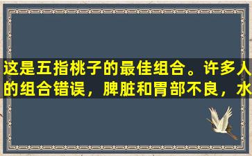 这是五指桃子的最佳组合。许多人的组合错误，脾脏和胃部不良，水分浓密。