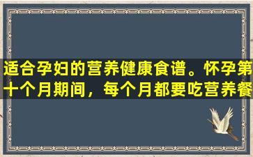 适合孕妇的营养健康食谱。怀孕第十个月期间，每个月都要吃营养餐，才能保证宝宝健康聪明。