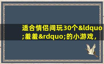 适合情侣间玩30个“羞羞”的小游戏，快玩起来