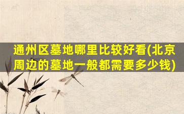 通州区墓地哪里比较好看(北京周边的墓地一般都需要多少钱)
