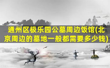 通州区极乐园公墓周边饭馆(北京周边的墓地一般都需要多少钱)