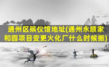 通州区殡仪馆地址(通州永顺家和园项目变更火化厂什么时候搬)