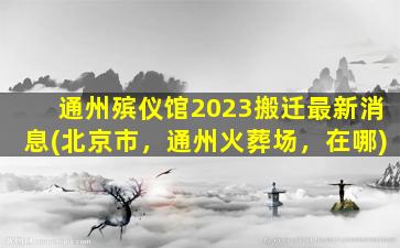 通州殡仪馆2023搬迁最新消息(北京市，通州火葬场，在哪)