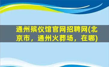 通州殡仪馆官网招聘网(北京市，通州火葬场，在哪)