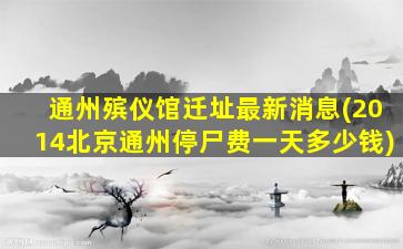 通州殡仪馆迁址最新消息(2014北京通州停尸费一天多少钱)