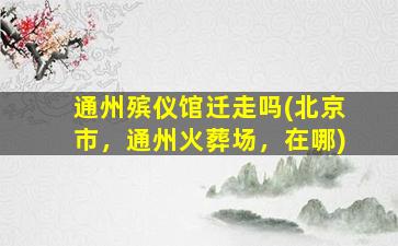 通州殡仪馆迁走吗(北京市，通州火葬场，在哪)