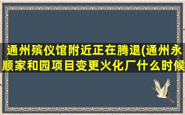通州殡仪馆附近正在腾退(通州永顺家和园项目变更火化厂什么时候搬)
