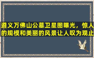 遵义万佛山公墓卫星图曝光，惊人的规模和美丽的风景让人叹为观止！