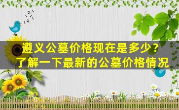 遵义公墓价格现在是多少？了解一下最新的公墓价格情况