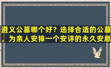 遵义公墓哪个好？选择合适的公墓，为亲人安排一个安详的永久安息之所