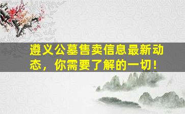 遵义公墓售卖信息最新动态，你需要了解的一切！