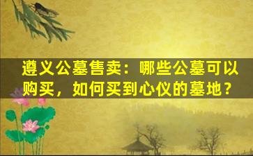 遵义公墓售卖：哪些公墓可以购买，如何买到心仪的墓地？