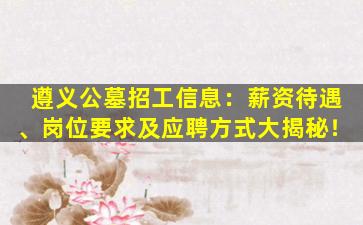 遵义公墓招工信息：薪资待遇、岗位要求及应聘方式大揭秘！