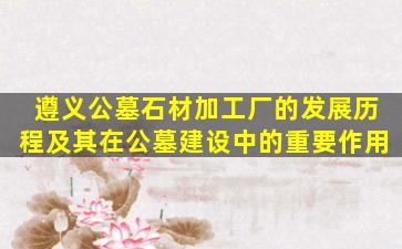 遵义公墓石材加工厂的发展历程及其在公墓建设中的重要作用