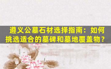 遵义公墓石材选择指南：如何挑选适合的墓碑和墓地覆盖物？