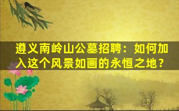 遵义南岭山公墓招聘：如何加入这个风景如画的永恒之地？