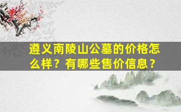 遵义南陵山公墓的价格怎么样？有哪些售价信息？